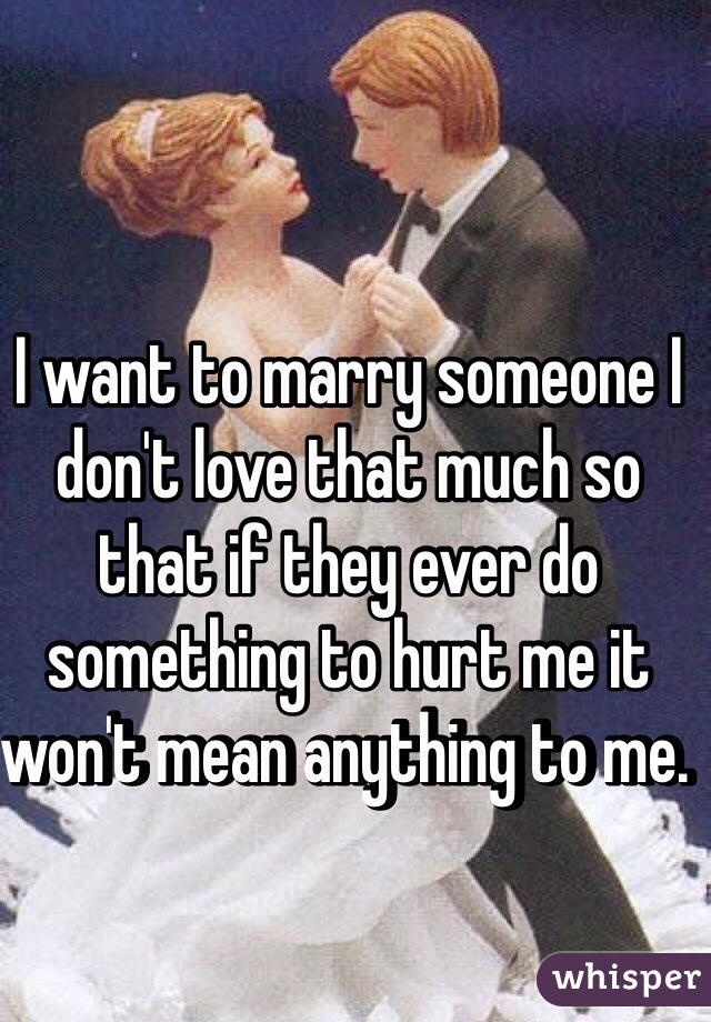 I want to marry someone I don't love that much so that if they ever do something to hurt me it won't mean anything to me. 