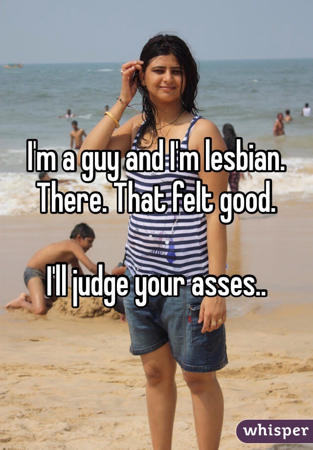 I'm a guy and I'm lesbian. There. That felt good.

I'll judge your asses..