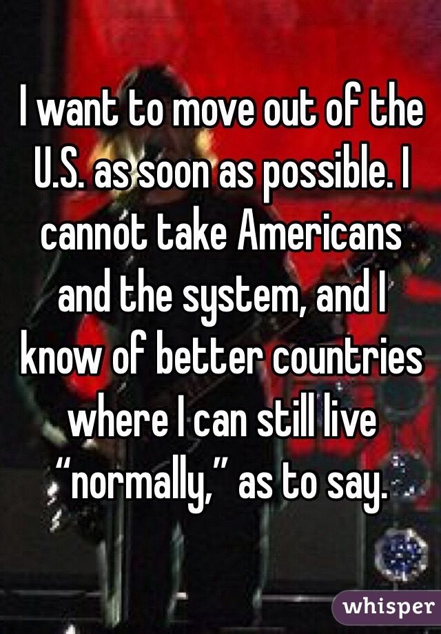 I want to move out of the U.S. as soon as possible. I cannot take Americans and the system, and I know of better countries where I can still live “normally,” as to say.