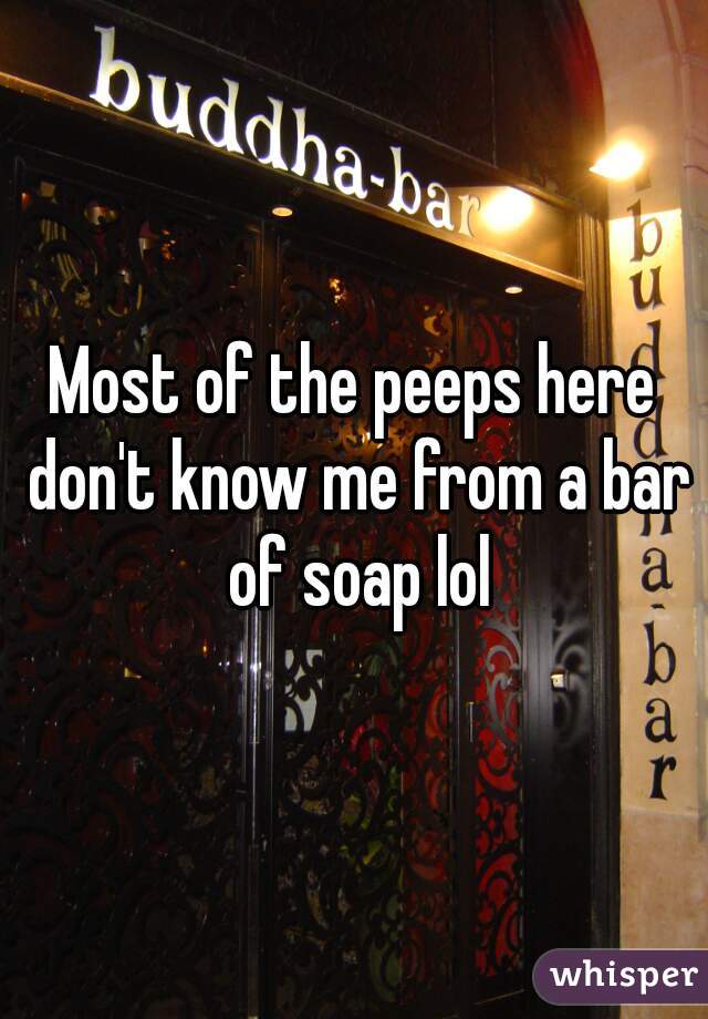 Most of the peeps here don't know me from a bar of soap lol