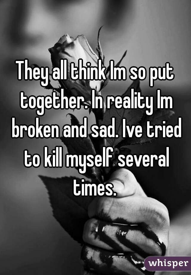 They all think Im so put together. In reality Im broken and sad. Ive tried to kill myself several times. 