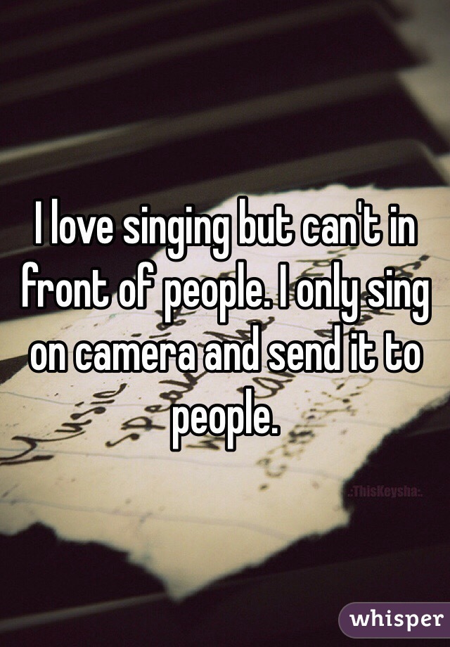 I love singing but can't in front of people. I only sing on camera and send it to people.