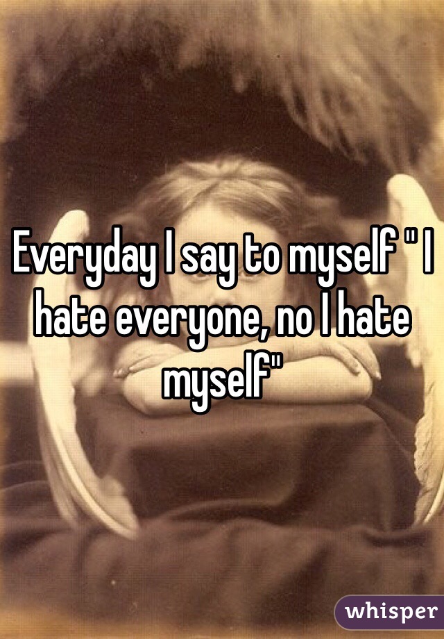 Everyday I say to myself " I hate everyone, no I hate myself"