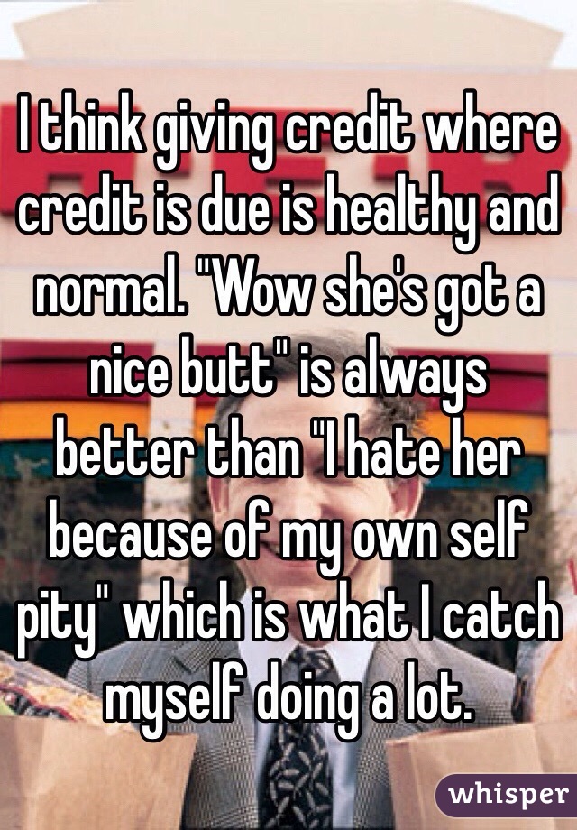 I think giving credit where credit is due is healthy and normal. "Wow she's got a nice butt" is always better than "I hate her because of my own self pity" which is what I catch myself doing a lot.