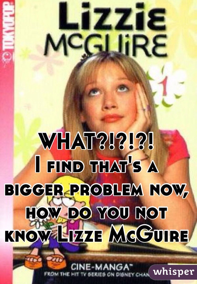 WHAT?!?!?!
I find that's a bigger problem now, how do you not know Lizze McGuire 