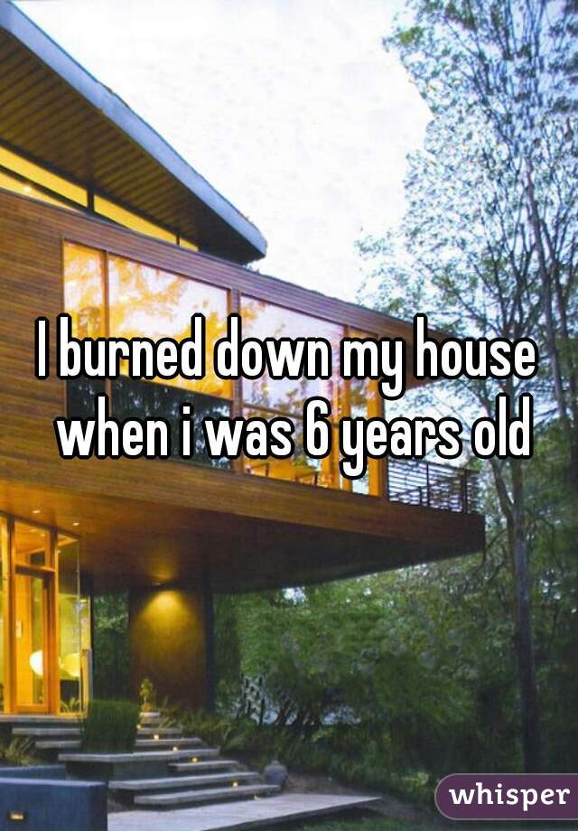 I burned down my house when i was 6 years old