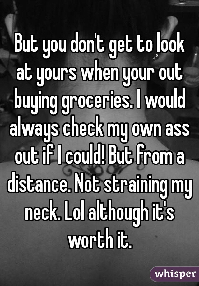 But you don't get to look at yours when your out buying groceries. I would always check my own ass out if I could! But from a distance. Not straining my neck. Lol although it's worth it.