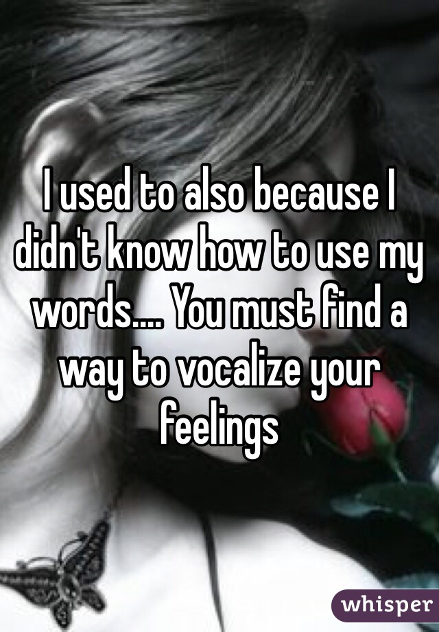 I used to also because I didn't know how to use my words.... You must find a way to vocalize your feelings