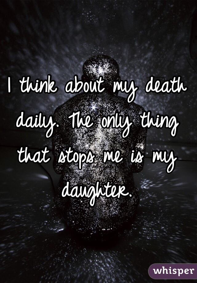 I think about my death daily. The only thing that stops me is my daughter. 