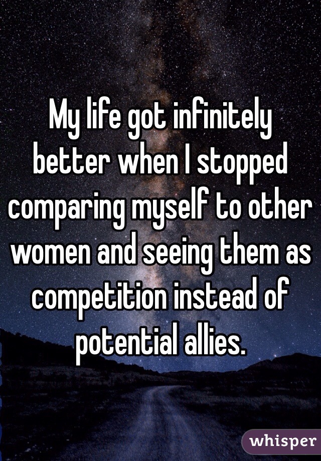 My life got infinitely better when I stopped comparing myself to other women and seeing them as competition instead of potential allies. 