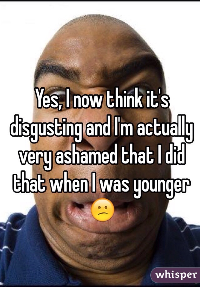 Yes, I now think it's disgusting and I'm actually very ashamed that I did that when I was younger 😕