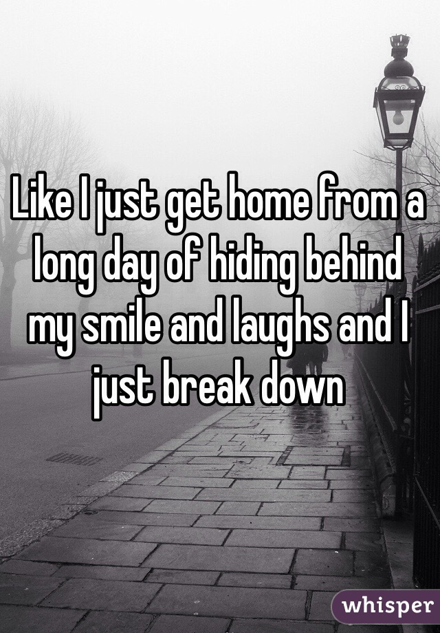 Like I just get home from a long day of hiding behind my smile and laughs and I just break down