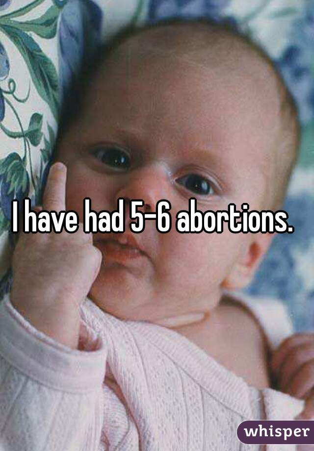 I have had 5-6 abortions. 