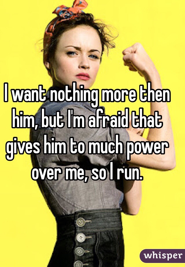 I want nothing more then him, but I'm afraid that gives him to much power over me, so I run.  