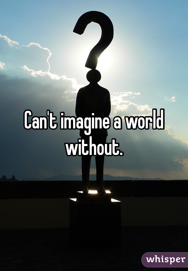 Can't imagine a world without.