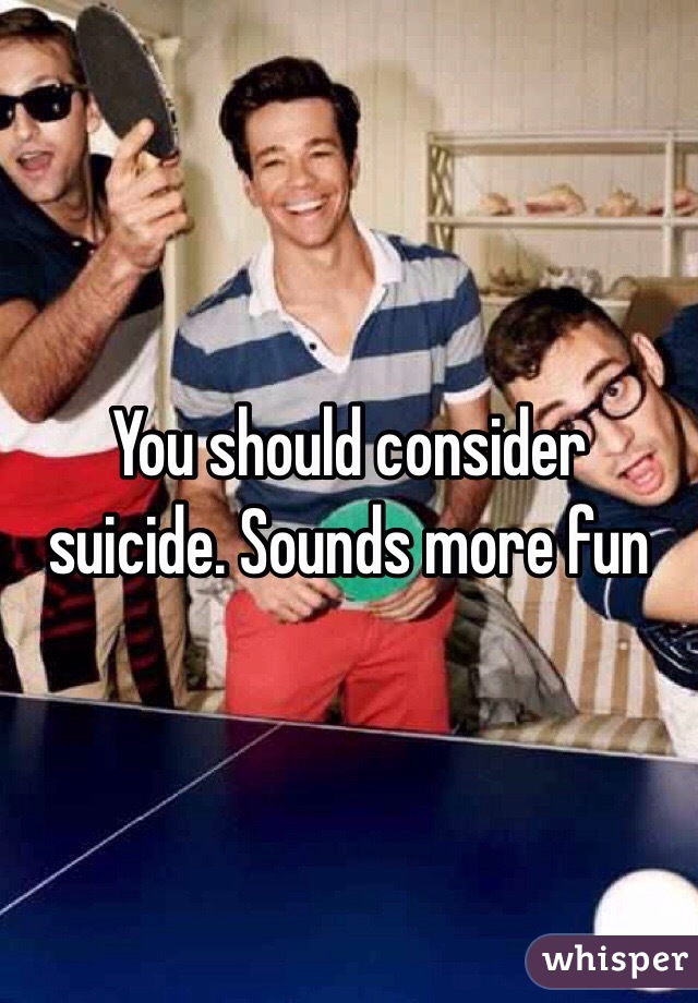 You should consider suicide. Sounds more fun