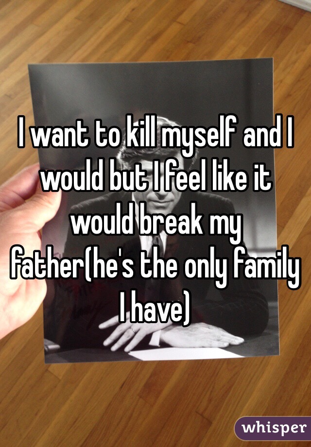 I want to kill myself and I would but I feel like it would break my father(he's the only family I have)