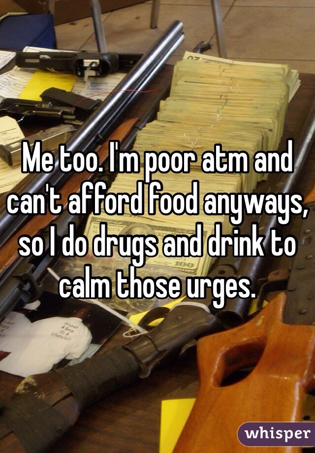 Me too. I'm poor atm and can't afford food anyways, so I do drugs and drink to calm those urges.