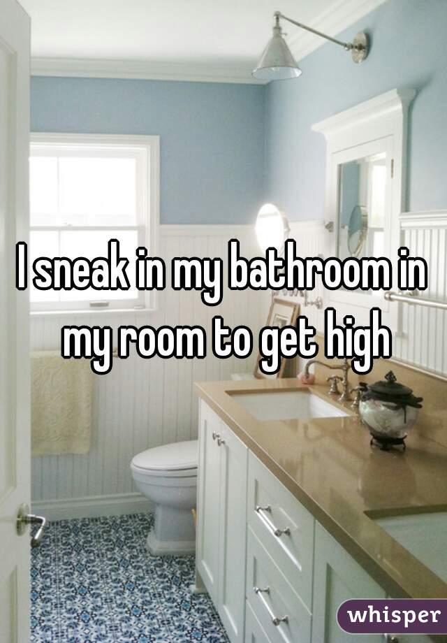 I sneak in my bathroom in my room to get high