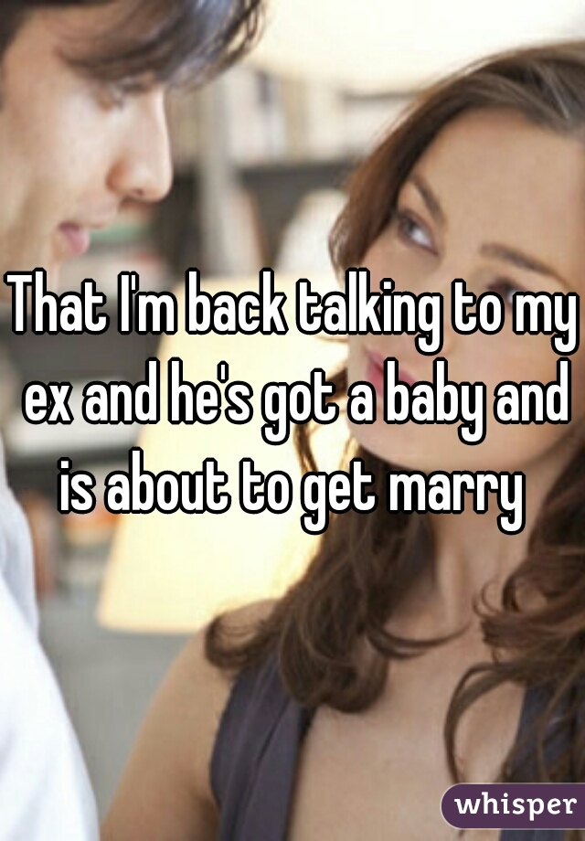 That I'm back talking to my ex and he's got a baby and is about to get marry 