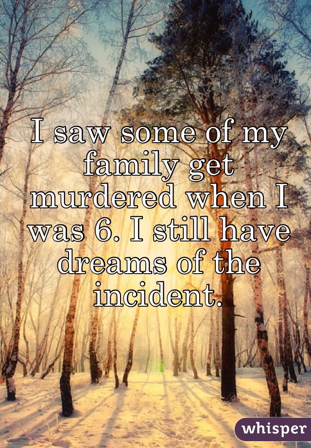 I saw some of my family get murdered when I was 6. I still have dreams of the incident.