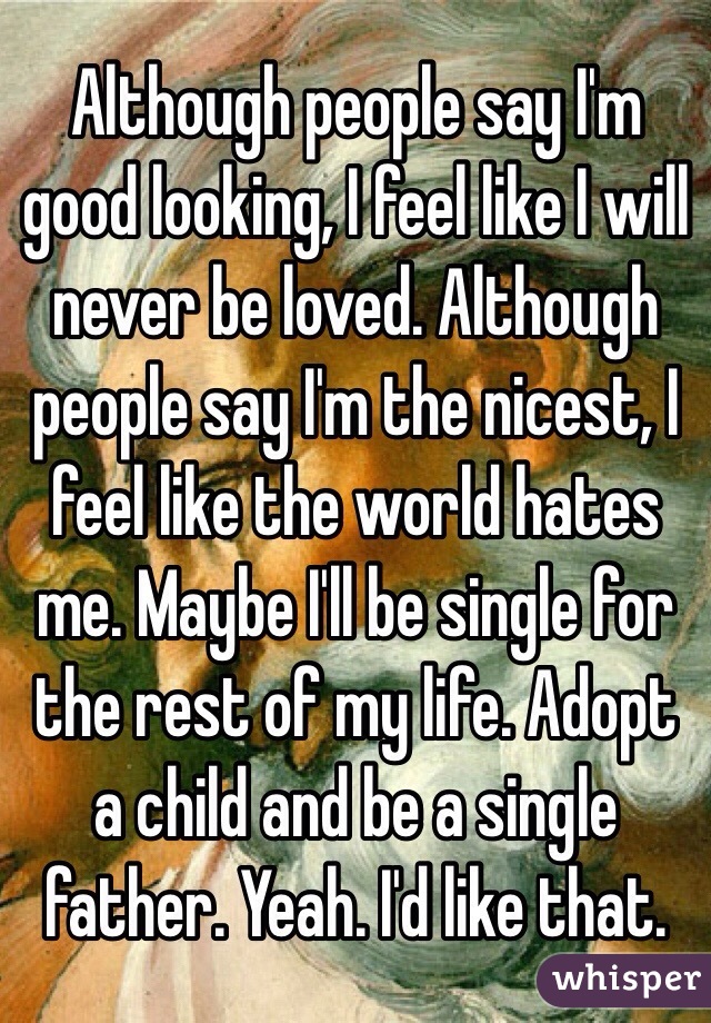 Although people say I'm good looking, I feel like I will never be loved. Although people say I'm the nicest, I feel like the world hates me. Maybe I'll be single for the rest of my life. Adopt a child and be a single father. Yeah. I'd like that.