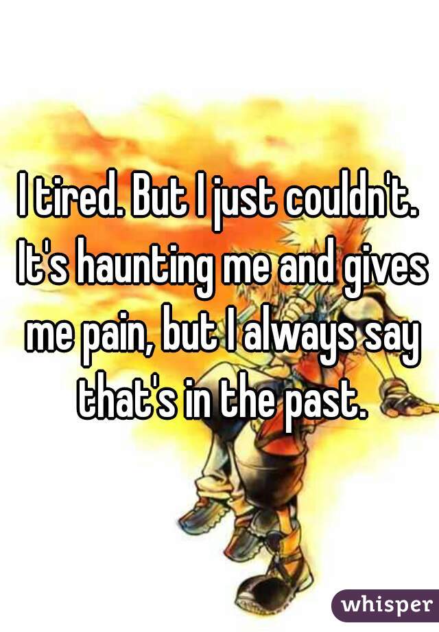 I tired. But I just couldn't. It's haunting me and gives me pain, but I always say that's in the past.