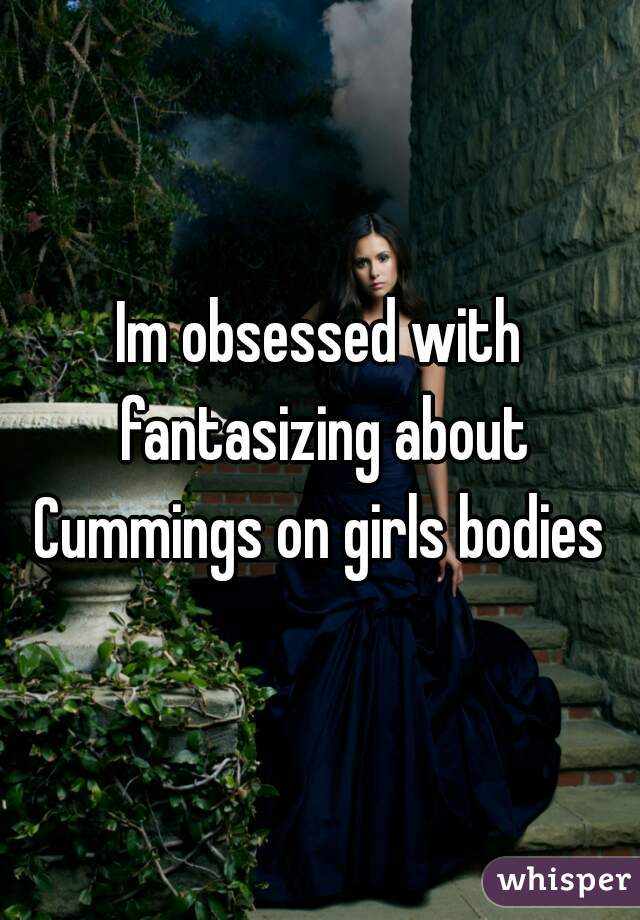 Im obsessed with fantasizing about Cummings on girls bodies 