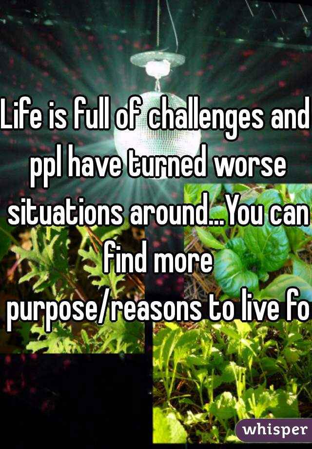 Life is full of challenges and ppl have turned worse situations around...You can find more purpose/reasons to live for