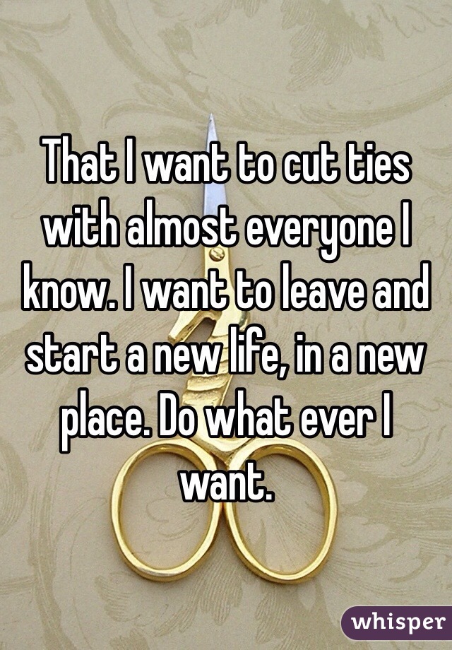 That I want to cut ties with almost everyone I know. I want to leave and start a new life, in a new place. Do what ever I want. 