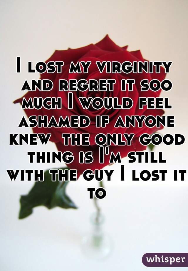 I lost my virginity and regret it soo much I would feel ashamed if anyone knew  the only good thing is I'm still with the guy I lost it to