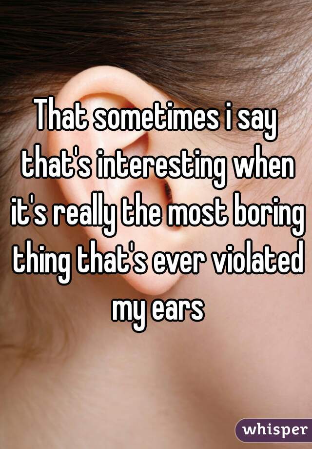 That sometimes i say that's interesting when it's really the most boring thing that's ever violated my ears