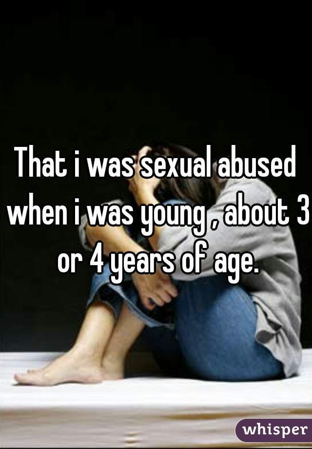 That i was sexual abused when i was young , about 3 or 4 years of age.