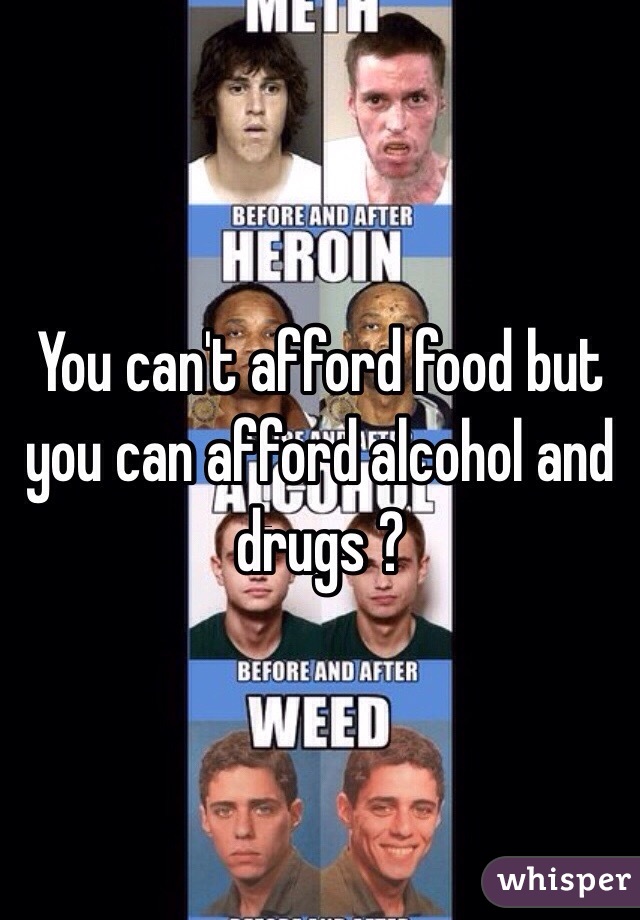 You can't afford food but you can afford alcohol and drugs ? 