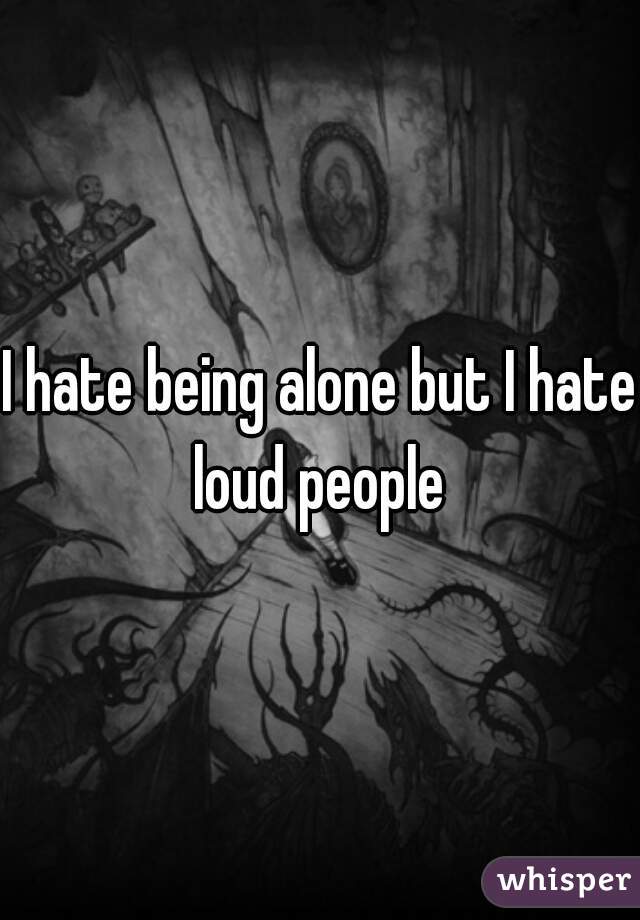 I hate being alone but I hate loud people 