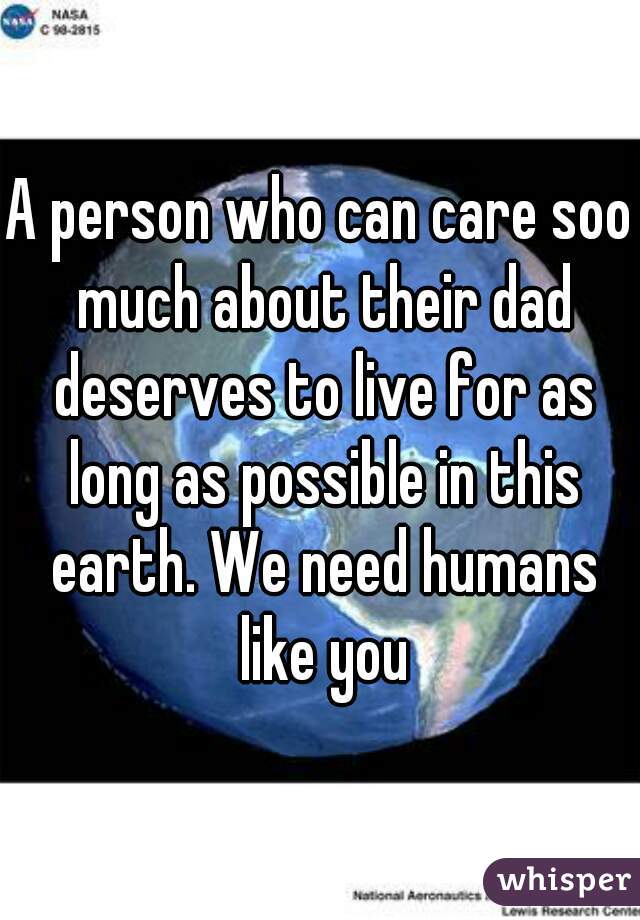 A person who can care soo much about their dad deserves to live for as long as possible in this earth. We need humans like you