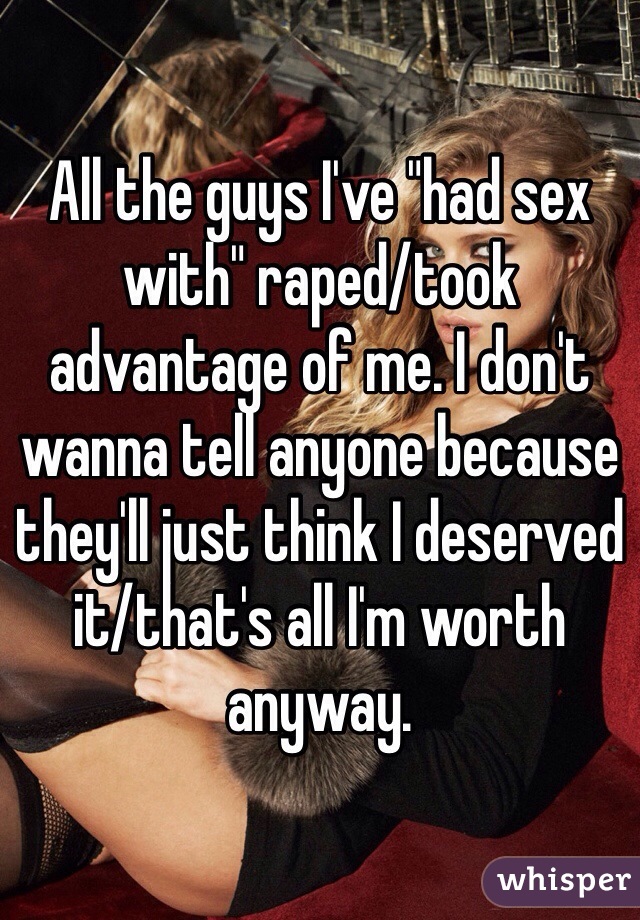 All the guys I've "had sex with" raped/took advantage of me. I don't wanna tell anyone because they'll just think I deserved it/that's all I'm worth anyway.