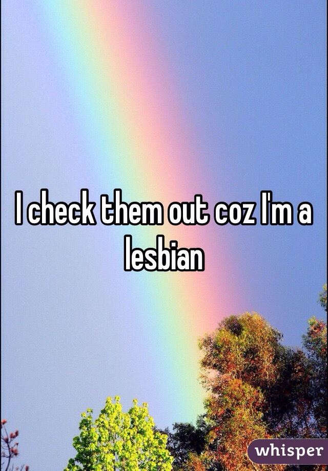 I check them out coz I'm a lesbian