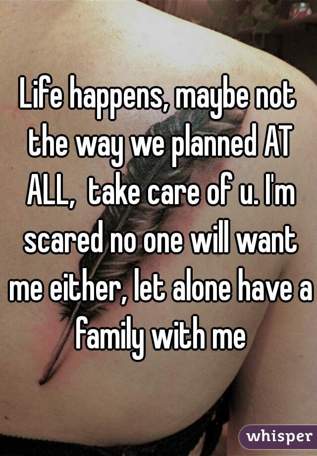 Life happens, maybe not the way we planned AT ALL,  take care of u. I'm scared no one will want me either, let alone have a family with me