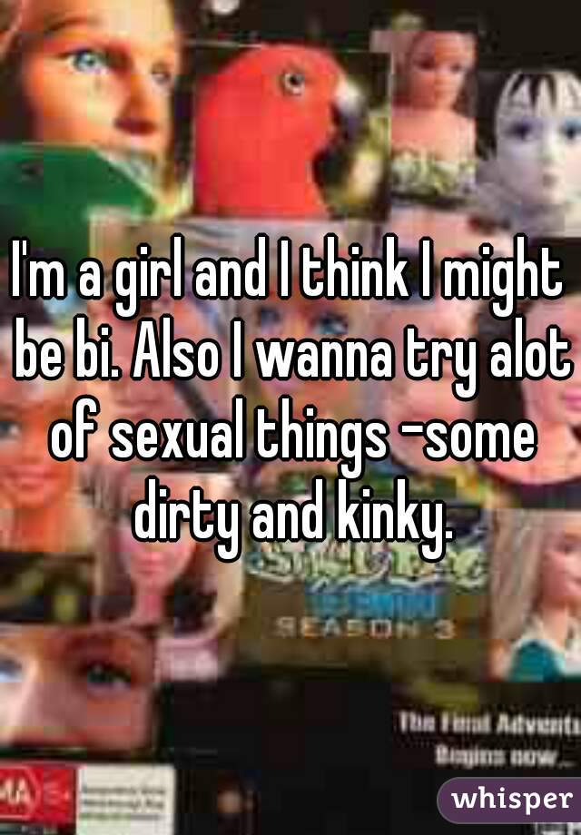 I'm a girl and I think I might be bi. Also I wanna try alot of sexual things -some dirty and kinky.