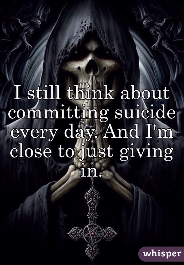 I still think about committing suicide every day. And I'm close to just giving in.