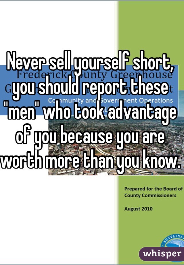 Never sell yourself short, you should report these "men" who took advantage of you because you are worth more than you know. 