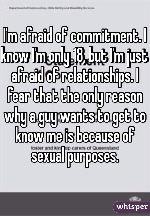 I'm afraid of commitment. I know I'm only 18, but I'm just afraid of relationships. I fear that the only reason why a guy wants to get to know me is because of sexual purposes.