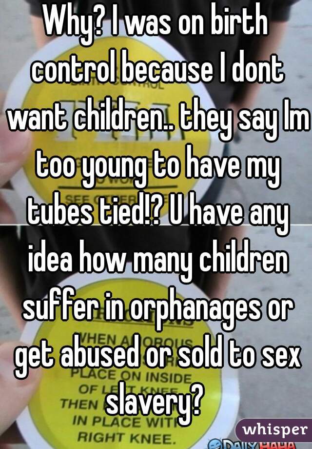 Why? I was on birth control because I dont want children.. they say Im too young to have my tubes tied!? U have any idea how many children suffer in orphanages or get abused or sold to sex slavery? 