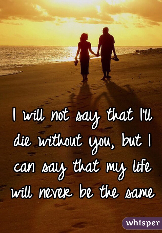 I will not say that I’ll die without you, but I can say that my life will never be the same