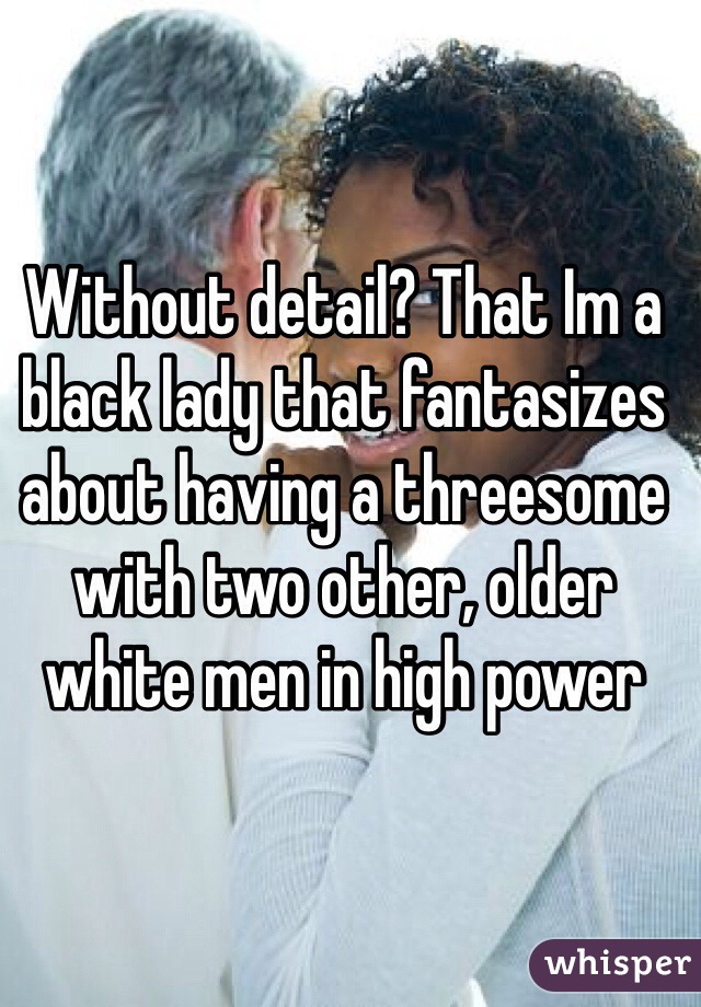 Without detail? That Im a black lady that fantasizes about having a threesome with two other, older white men in high power