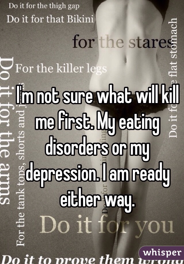 I'm not sure what will kill me first. My eating disorders or my depression. I am ready either way. 