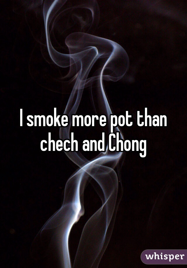 I smoke more pot than chech and Chong