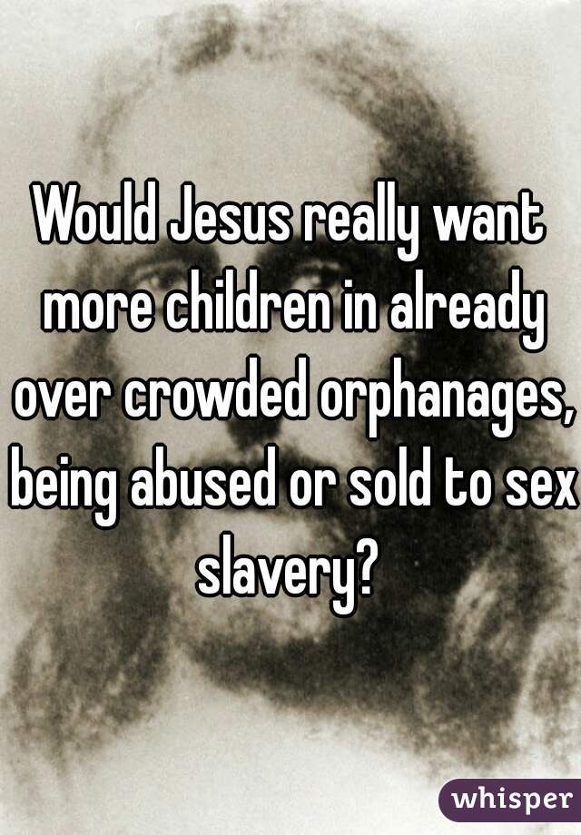 Would Jesus really want more children in already over crowded orphanages, being abused or sold to sex slavery? 