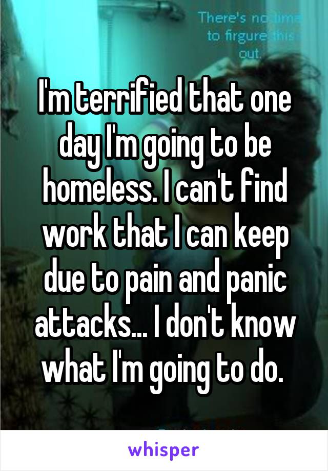I'm terrified that one day I'm going to be homeless. I can't find work that I can keep due to pain and panic attacks... I don't know what I'm going to do. 